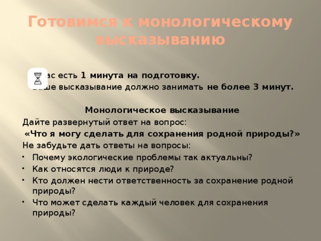 Готовимся к монологическому высказыванию     У Вас есть 1 минута на подготовку.   Ваше высказывание должно занимать не более 3 минут.   Монологическое высказывание Дайте развернутый ответ на вопрос: «Что я могу сделать для сохранения родной природы?» Не забудьте дать ответы на вопросы: Почему экологические проблемы так актуальны? Как относятся люди к природе? Кто должен нести ответственность за сохранение родной природы? Что может сделать каждый человек для сохранения природы? 