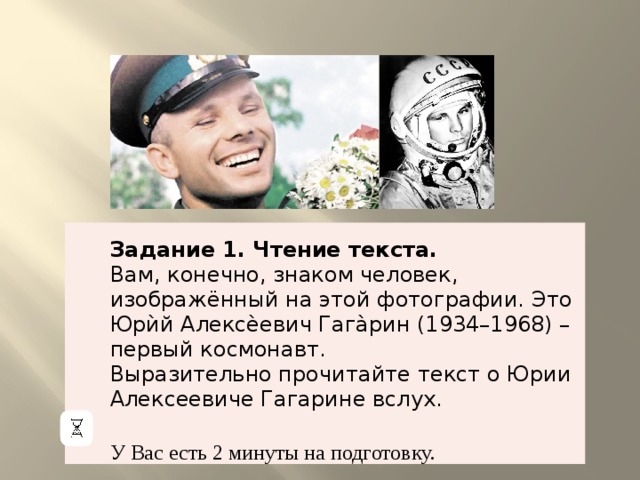 Задание 1. Чтение текста. Вам, конечно, знаком человек, изображённый на этой фотографии. Это Юрѝй Алексѐевич Гага̀рин (1934–1968) – первый космонавт. Выразительно прочитайте текст о Юрии Алексеевиче Гагарине вслух. У Вас есть 2 минуты на подготовку. 