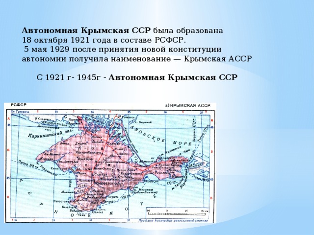 Автономная Крымская ССР была образована 18 октября 1921 года в составе РСФСР.  5 мая 1929 после принятия новой конституции автономии получила наименование — Крымская АССР С 1921 г- 1945г - Автономная Крымская ССР 