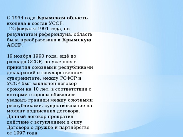 С 1954 года Крымская область входила в состав УССР.  12 февраля 1991 года, по результатам референдума, область была преобразована в Крымскую АССР . 19 ноября 1990 года, ещё до распада СССР, но уже после принятия союзными республиками деклараций о государственном суверенитете, между РСФСР и УССР был заключён договор сроком на 10 лет, в соответствии с которым стороны обязались уважать границы между союзными республиками, существовавшие на момент подписания договора. Данный договор прекратил действие с вступлением в силу Договора о дружбе и партнёрстве от 1997 года 