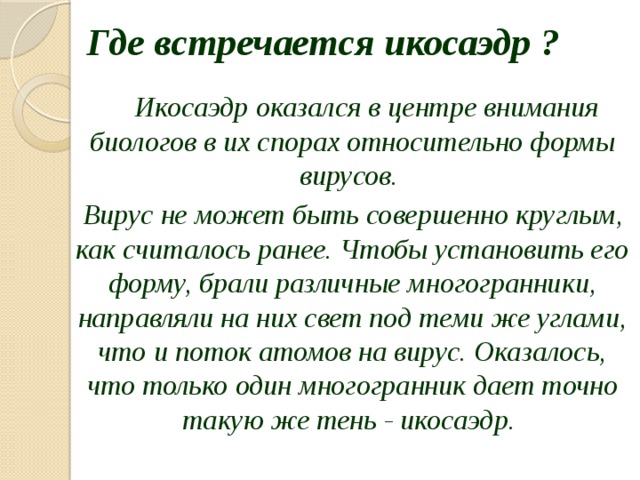 Где встречается икосаэдр ?  Икосаэдр оказался в центре внимания биологов в их спорах относительно формы вирусов. Вирус не может быть совершенно круглым, как считалось ранее. Чтобы установить его форму, брали различные многогранники, направляли на них свет под теми же углами, что и поток атомов на вирус. Оказалось, что только один многогранник дает точно такую же тень - икосаэдр. 