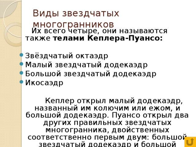 Виды звездчатых многогранников  Их всего четыре, они называются также телами Кеплера-Пуансо:  Звёздчатый октаэдр Малый звездчатый додекаэдр Большой звездчатый додекаэдр Икосаэдр  Кеплер открыл малый додекаэдр, названный им колючим или ежом, и большой додекаэдр. Пуансо открыл два других правильных звездчатых многогранника, двойственных соответственно первым двум: большой звездчатый додекаэдр и большой икосаэдр.   