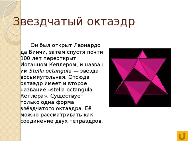 Звездчатый октаэдр  Он был открыт Леонардо да Винчи, затем спустя почти 100 лет переоткрыт Иоганном Кеплером, и назван им Stella octangula — звезда восьмиугольная. Отсюда октаэдр имеет и второе название «stella octangula Кеплера». Существует только одна форма звёздчатого октаэдра. Её можно рассматривать как соединение двух тетраэдров. 