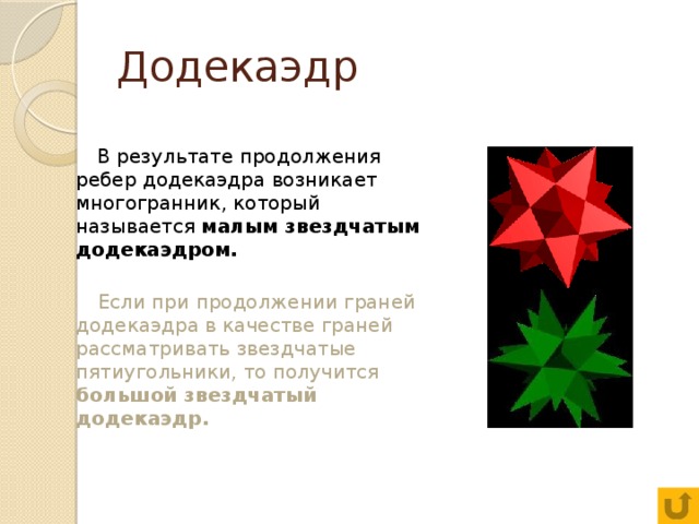 Додекаэдр  В результате продолжения ребер додекаэдра возникает многогранник, который называется малым звездчатым додекаэдром.  Если при продолжении граней додекаэдра в качестве граней рассматривать звездчатые пятиугольники, то получится большой звездчатый додекаэдр. 