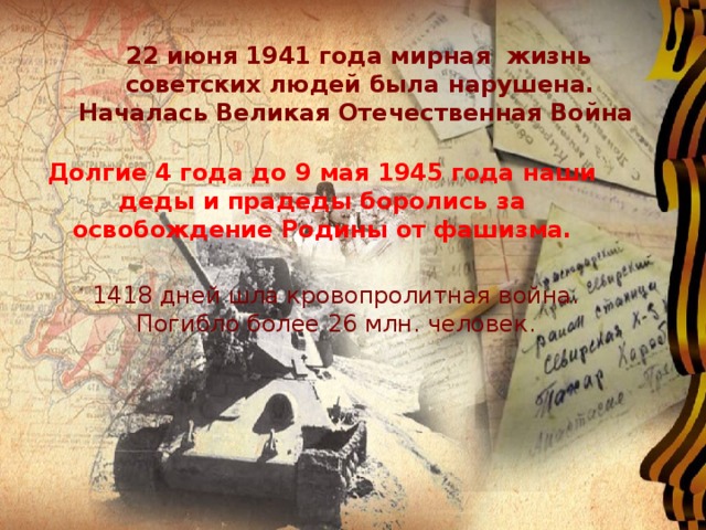  22 июня 1941 года мирная жизнь  советских людей была нарушена. Началась Великая Отечественная Война Долгие 4 года до 9 мая 1945 года наши деды и прадеды боролись за освобождение Родины от фашизма. 1418 дней шла кровопролитная война. Погибло более 26 млн. человек. 
