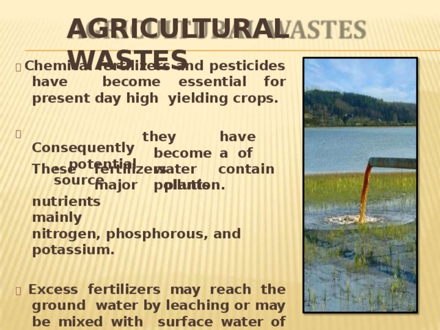 AGRICULTURAL  WASTES   Chemical fertilizers and pesticides have become essential for present day high yielding  crops.    Consequently  , po t e n t i a l  sou r c e th e y   h a v e  becom e  a o f  w a t er   po l l utio n. These  fertilizers  contain  major  plants nutrients  mainly nitrogen, phosphorous, and  potassium.    Excess fertilizers may reach the ground water by leaching or may be mixed with surface water of rivers, lakes and ponds by runoff and  drainage. 