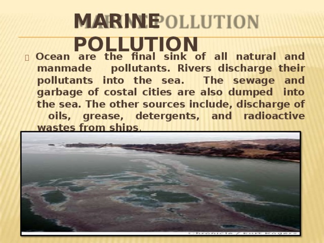 MARINE  POLLUTION   Ocean are the final sink of all natural and manmade pollutants. Rivers discharge their pollutants into the sea. The sewage and garbage of costal cities are also dumped into the sea. The other sources include, discharge of oils, grease, detergents, and radioactive wastes from  ships . 