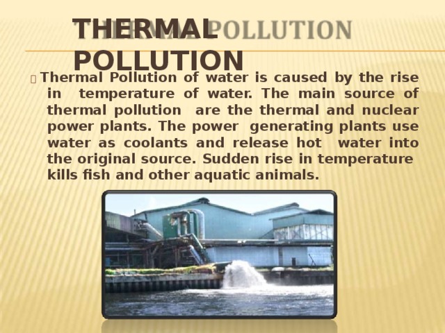 THERMAL  POLLUTION   Thermal Pollution of water is caused by the rise in temperature of water. The main source of thermal pollution are the thermal and nuclear power plants. The power generating plants use water as coolants and release hot water into the original source. Sudden rise in temperature kills fish and other aquatic  animals. 
