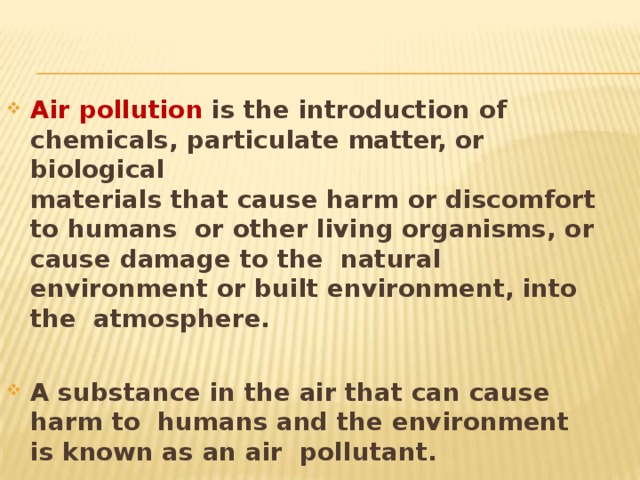 Air pollution is the introduction of chemicals, particulate matter, or  biological materials that cause harm or discomfort to humans or other living organisms, or cause damage to the natural environment or built environment, into the atmosphere. A substance in the air that can cause harm to humans and the environment is known as an air pollutant. 