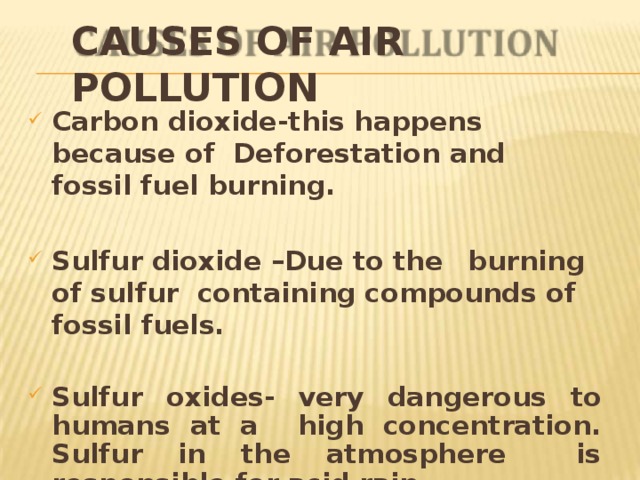 CAUSES OF AIR  POLLUTION Carbon dioxide-this happens because of Deforestation and fossil fuel  burning. Sulfur dioxide –Due to  the  burning of  sulfur containing compounds of fossil  fuels. Sulfur oxides- very dangerous to humans at a high concentration. Sulfur in the atmosphere is responsible for acid  rain. 