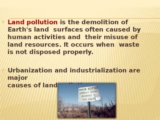 Land pollution is the demolition of Earth's land surfaces often caused by human activities and their misuse of land resources. It occurs when waste is not disposed  properly. Urbanization and industrialization are  major causes of land pollution. 