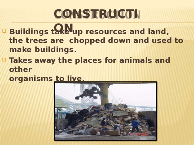 CONSTRUCTION Buildings take up resources and land, the trees are chopped down and used to make  buildings. Takes away the places for animals and  other organisms to  live. 
