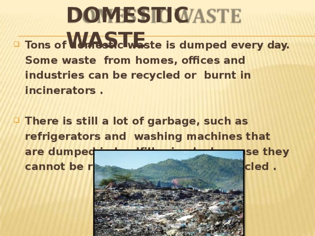 DOMESTIC  WASTE Tons of domestic waste is dumped every day. Some waste from homes, offices and industries can be recycled or burnt in incinerators  . There is still a lot of garbage, such as refrigerators and washing machines that are dumped in landfills simply because they cannot be reused in anyway, nor recycled  . 