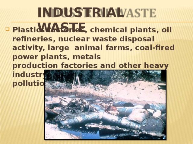 INDUSTRIAL  WASTE Plastics factories, chemical plants, oil refineries, nuclear waste disposal activity, large animal farms, coal-fired power plants,  metals production factories and other heavy industry all contribute to land  pollution. 
