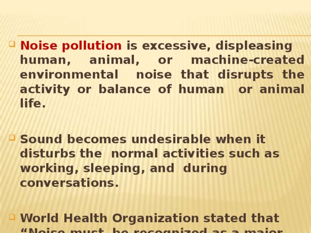 Noise pollution is excessive,  displeasing human, animal, or machine-created environmental noise that disrupts the activity or balance of human or animal life. Sound becomes undesirable when it disturbs the normal activities such as working, sleeping, and during  conversations. World Health Organization stated that “Noise must be recognized as a major threat to human well- being” 