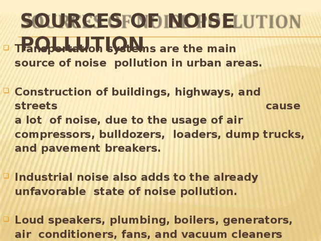 SOURCES OF NOISE  POLLUTION Transportation systems are the main source of noise pollution in urban  areas. Construction of buildings, highways,  and  streets  cause a  lot of noise, due to the usage of air compressors, bulldozers, loaders, dump trucks, and pavement  breakers. Industrial noise also adds to the already unfavorable state of noise  pollution. Loud speakers, plumbing, boilers, generators, air conditioners, fans, and vacuum cleaners add to the existing noise  pollution. 