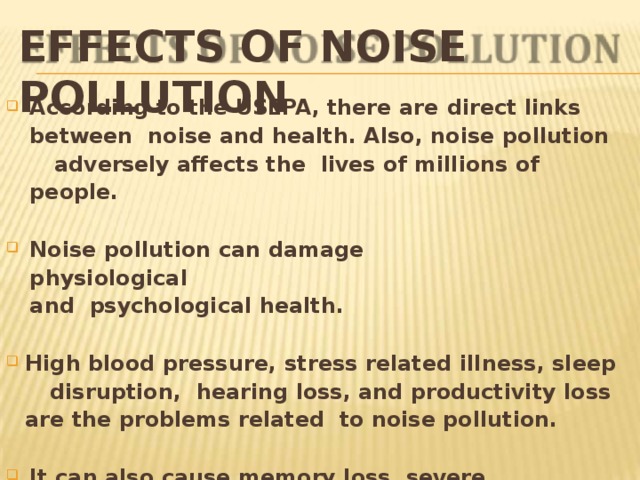 EFFECTS OF NOISE  POLLUTION According to the USEPA, there are  direct  links  between noise and health. Also,  noise  pollution  adversely affects the lives of millions of  people. No ise  pollutio n  can  damag e  p h y sio l o gica l  and psychological  health. Hi g h b l o o d  p r essu r e ,  st r ess r ela t ed  i l l ness,  sleep  disr u ption, hearing loss, and productivity loss are the problems related to noise  pollution. It can also cause memory loss, severe depression, and panic attacks. 