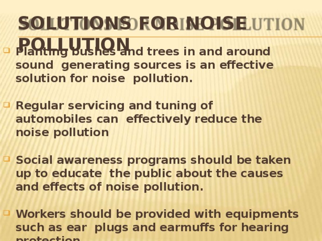 SOLUTIONS FOR NOISE POLLUTION Planting bushes and trees in and around sound generating sources is an effective solution for noise pollution. Regular servicing and tuning of automobiles can effectively reduce the noise  pollution Social awareness programs should be taken up to educate the public about the causes and effects of noise  pollution. Workers should be provided with equipments such as ear plugs and earmuffs for hearing  protection. 