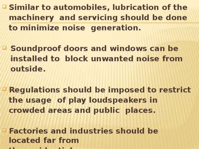 Similar to automobiles, lubrication of the machinery and servicing should be done to minimize noise generation. Soundproof doors and windows can be installed to block unwanted noise from  outside. Regulations should be imposed to restrict the usage of play loudspeakers in crowded areas and public places. Factories and industries should be located far  from the residential  areas. 
