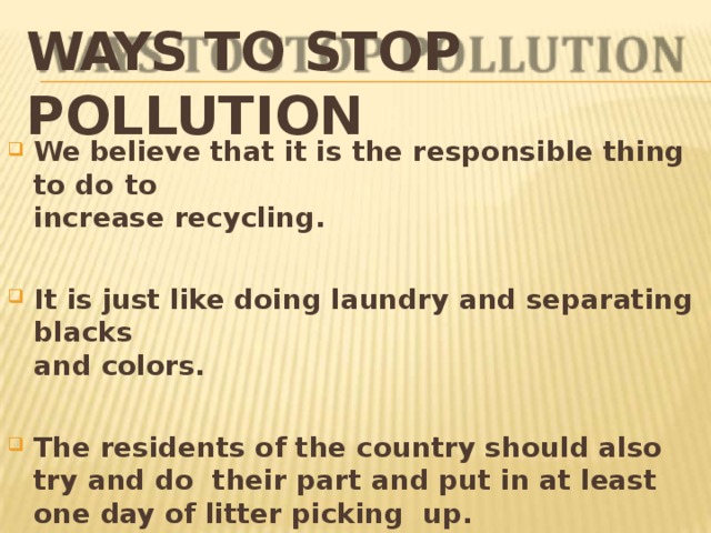 WAYS TO STOP  POLLUTION We believe that it is the responsible thing to do  to increase  recycling. It is just like doing laundry and separating  blacks and  colors. The residents of the country should also try and do their part and put in at least one day of litter picking up. 