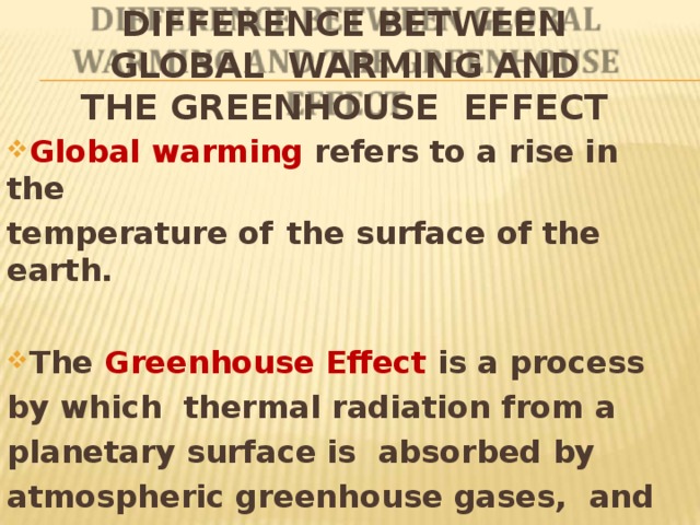 DIFFERENCE BETWEEN GLOBAL WARMING AND THE GREENHOUSE EFFECT Global warming refers to a rise in  the temperature of  the surface of the  earth. The Greenhouse Effect is a process by which thermal radiation from a planetary surface is absorbed by atmospheric greenhouse gases, and is  re-radiated in  all  directions. 