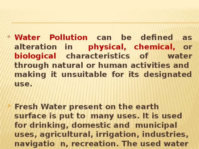 Water Pollution can be defined as alteration in  physical, chemical, or biological characteristics of water through natural or human activities and making it unsuitable for its designated  use. Fresh Water present on the earth surface is put to many uses. It is used for drinking, domestic and municipal uses, agricultural, irrigation, industries, navigatio n, recreation. The used water becomes contaminated and is called waste  water. 