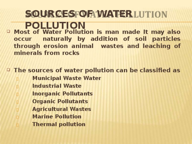 SOURCES OF WATER  POLLUTION Most of Water Pollution is man made It may also occur naturally by addition of soil particles through erosion animal wastes and leaching of minerals from  rocks The sources of water pollution can be classified  as   Municipal Waste  Water   Industrial  Waste   Inorganic  Pollutants   Organic  Pollutants   Agricultural  Wastes   Marine  Pollution   Thermal  pollution 