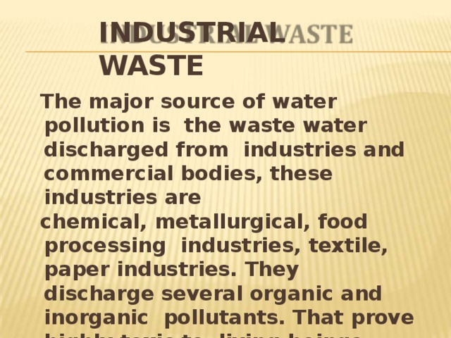 INDUSTRIAL  WASTE The major source of water pollution is the waste water discharged from industries and commercial bodies, these industries  are chemical, metallurgical, food processing industries, textile, paper industries. They discharge several organic and inorganic pollutants. That prove highly toxic to living beings. 