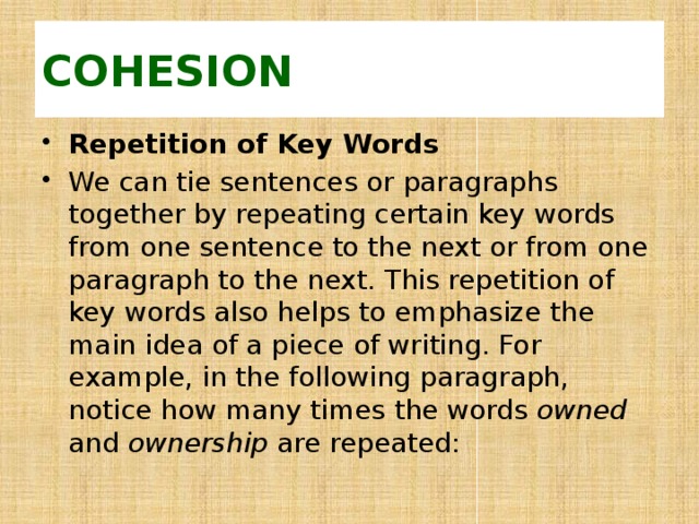 COHESION Repetition of Key Words We can tie sentences or paragraphs together by repeating certain key words from one sentence to the next or from one paragraph to the next. This repetition of key words also helps to emphasize the main idea of a piece of writing. For example, in the following paragraph, notice how many times the words owned and ownership are repeated: 