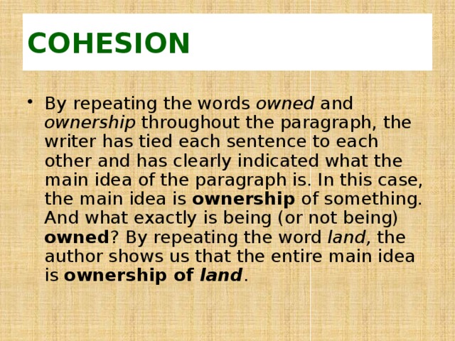 COHESION By repeating the words owned and ownership throughout the paragraph, the writer has tied each sentence to each other and has clearly indicated what the main idea of the paragraph is. In this case, the main idea is ownership of something. And what exactly is being (or not being) owned ? By repeating the word land, the author shows us that the entire main idea is ownership of land . 