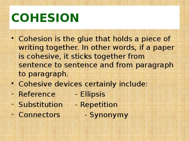 COHESION Cohesion is the glue that holds a piece of writing together. In other words, if a paper is cohesive, it sticks together from sentence to sentence and from paragraph to paragraph. Cohesive devices certainly include: Reference    - Ellipsis Substitution   - Repetition Connectors    - Synonymy 
