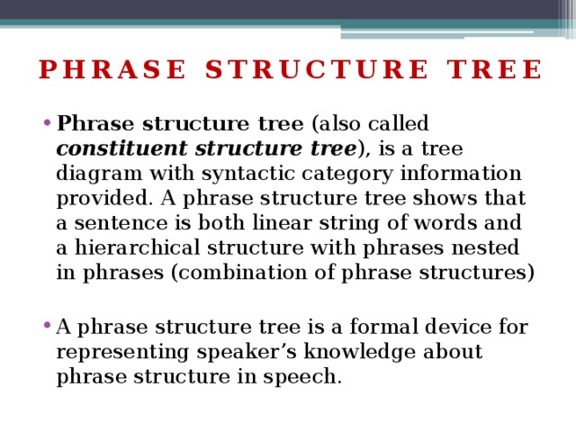 PHRASE STRUCTURE TREE Phrase structure tree (also called constituent structure tree ), is a tree diagram with syntactic category information provided. A phrase structure tree shows that a sentence is both linear string of words and a hierarchical structure with phrases nested in phrases (combination of phrase structures) A phrase structure tree is a formal device for representing speaker’s knowledge about phrase structure in speech. 