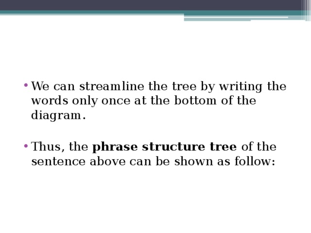 We can streamline the tree by writing the words only once at the bottom of the diagram. Thus, the phrase structure tree of the sentence above can be shown as follow: 