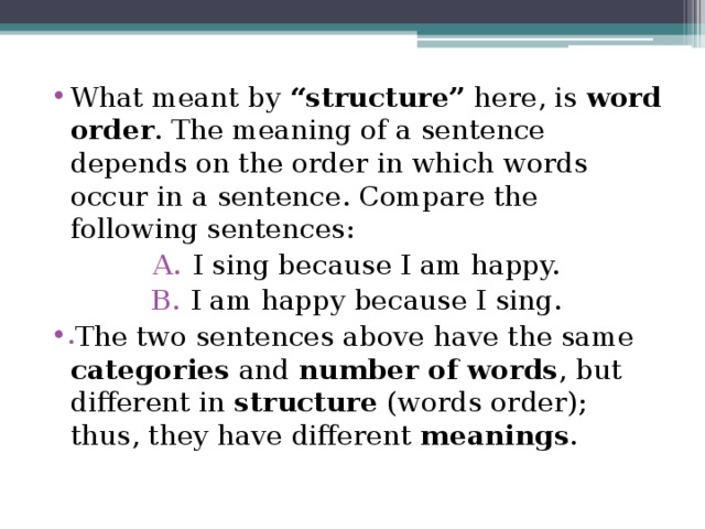 What meant by “structure” here, is word order . The meaning of a sentence depends on the order in which words occur in a sentence. Compare the following sentences: I sing because I am happy. I am happy because I sing. The two sentences above have the same categories and number of words , but different in structure (words order); thus, they have different meanings . 