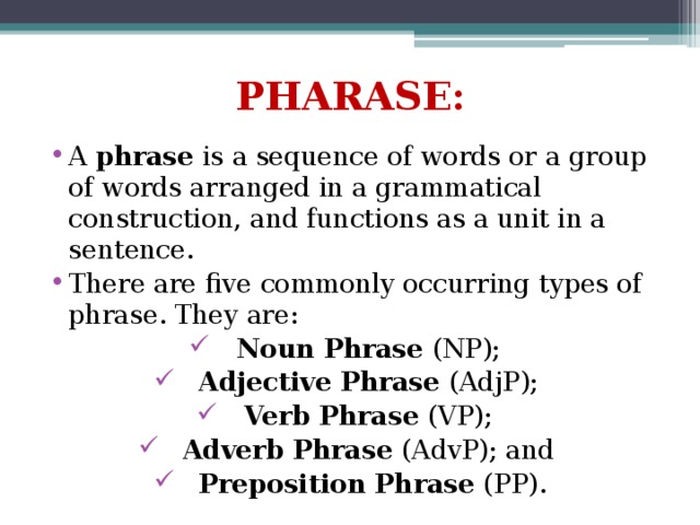 PHARASE: A phrase is a sequence of words or a group of words arranged in a grammatical construction, and functions as a unit in a sentence. There are five commonly occurring types of phrase. They are: Noun Phrase (NP); Adjective Phrase (AdjP); Verb Phrase (VP); Adverb Phrase (AdvP); and Preposition Phrase (PP). 