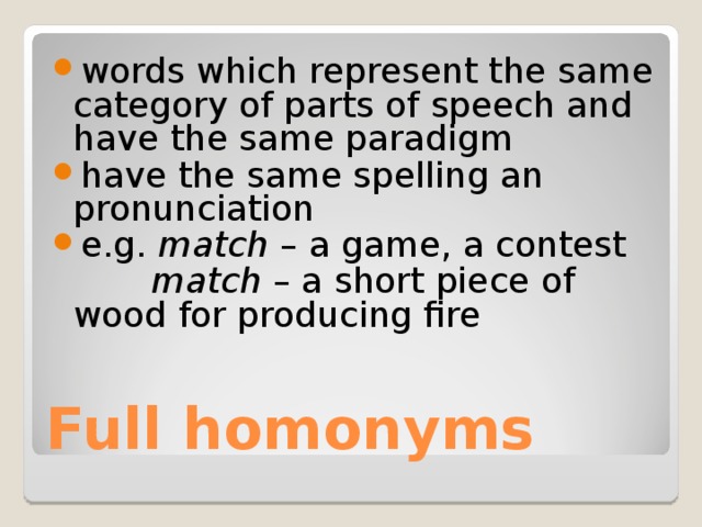 words which represent the same category of parts of speech and have the same paradigm have the same spelling an pronunciation e.g. match – a game, a contest   match – a short piece of wood for producing fire Full homonyms 