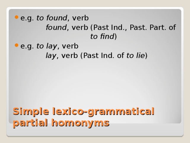 e.g. to found , verb   found , verb (Past Ind., Past. Part. of     to find ) e.g. to lay , verb   lay , verb (Past Ind. of to lie ) Simple lexico-grammatical partial homonyms 
