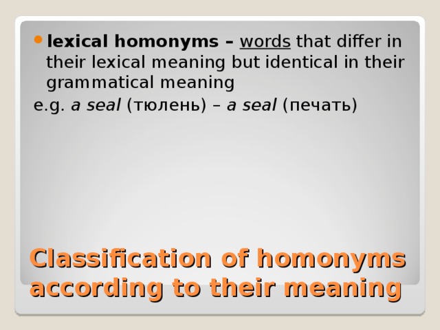 lexical homonyms – words that differ in their lexical meaning but identical in their grammatical meaning e.g. a seal ( тюлень) – a seal ( печать) Classification of homonyms according to their meaning 