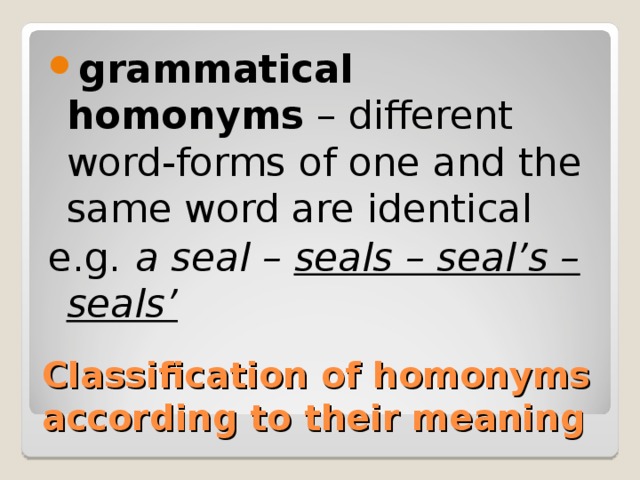 grammatical homonyms – different word-forms of one and the same word are identical e.g.  a seal – seals – seal’s – seals’ Classification of homonyms according to their meaning 