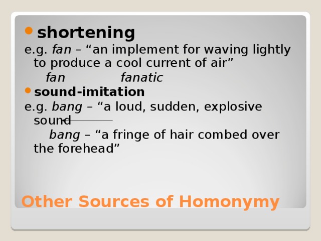 shortening e.g. fan – “an implement for waving lightly to produce a cool current of air”    fan   fanatic sound-imitation e.g. bang – “a loud, sudden, explosive sound   bang – “a fringe of hair combed over the forehead” Other Sources of Homonymy 