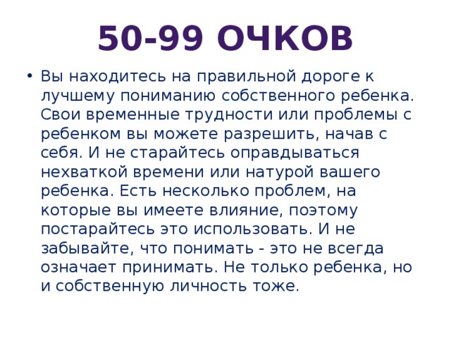 50-99 очков Вы находитесь на правильной дороге к лучшему пониманию собственного ребенка. Свои временные трудности или проблемы с ребенком вы можете разрешить, начав с себя. И не старайтесь оправдываться нехваткой времени или натурой вашего ребенка. Есть несколько проблем, на которые вы имеете влияние, поэтому постарайтесь это использовать. И не забывайте, что понимать - это не всегда означает принимать. Не только ребенка, но и собственную личность тоже. 