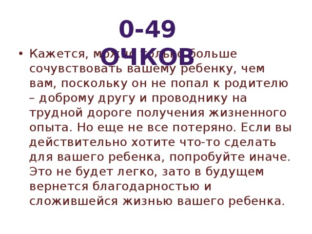 0-49 очков Кажется, можно только больше сочувствовать вашему ребенку, чем вам, поскольку он не попал к родителю – доброму другу и проводнику на трудной дороге получения жизненного опыта. Но еще не все потеряно. Если вы действительно хотите что-то сделать для вашего ребенка, попробуйте иначе. Это не будет легко, зато в будущем вернется благодарностью и сложившейся жизнью вашего ребенка. 