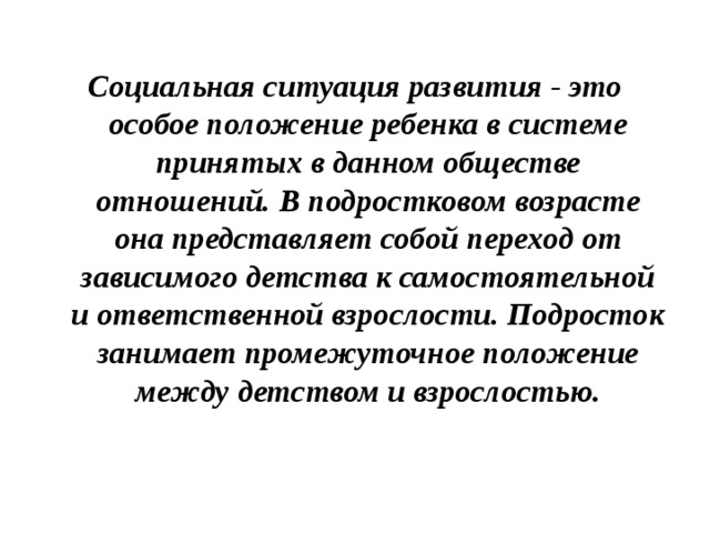 Социальная ситуация развития - это особое положение ребенка в системе принятых в данном обществе отношений. В подростковом возрасте она представляет собой переход от зависимого детства к самостоятельной и ответственной взрослости. Подросток занимает промежуточное положение между детством и взрослостью.   