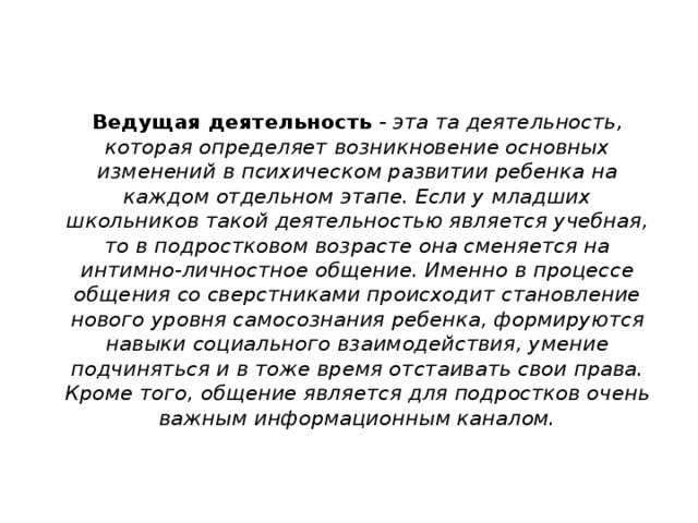   Ведущая деятельность - эта та деятельность, которая определяет возникновение основных изменений в психическом развитии ребенка на каждом отдельном этапе. Если у младших школьников такой деятельностью является учебная, то в подростковом возрасте она сменяется на интимно-личностное общение. Именно в процессе общения со сверстниками происходит становление нового уровня самосознания ребенка, формируются навыки социального взаимодействия, умение подчиняться и в тоже время отстаивать свои права. Кроме того, общение является для подростков очень важным информационным каналом.    