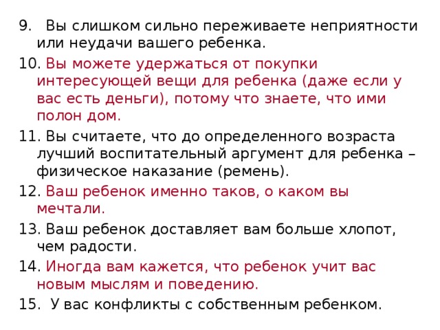 9. Вы слишком сильно переживаете неприятности или неудачи вашего ребенка. 10. Вы можете удержаться от покупки интересующей вещи для ребенка (даже если у вас есть деньги), потому что знаете, что ими полон дом. 11. Вы считаете, что до определенного возраста лучший воспитательный аргумент для ребенка – физическое наказание (ремень). 12. Ваш ребенок именно таков, о каком вы мечтали. 13. Ваш ребенок доставляет вам больше хлопот, чем радости. 14. Иногда вам кажется, что ребенок учит вас новым мыслям и поведению. 15. У вас конфликты с собственным ребенком. 