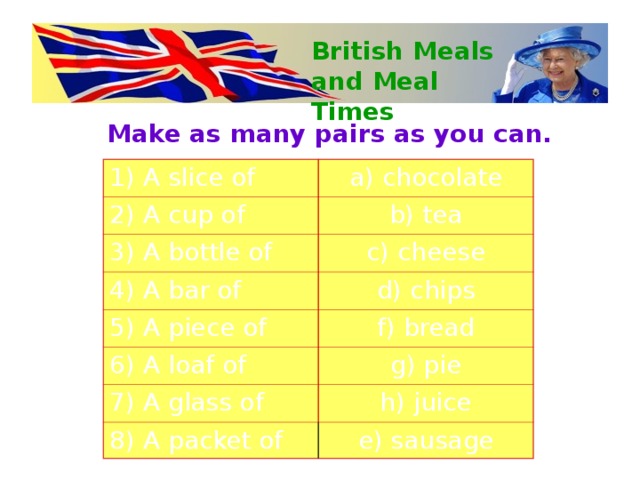 British Meals and Meal Times Make as many pairs as you can.  1) A slice of a) chocolate 2) A cup of b) tea 3) A bottle of c) cheese 4) A bar of d) chips 5) A piece of f) bread 6) A loaf of g) pie 7) A glass of h) juice 8) A packet of e) sausage 