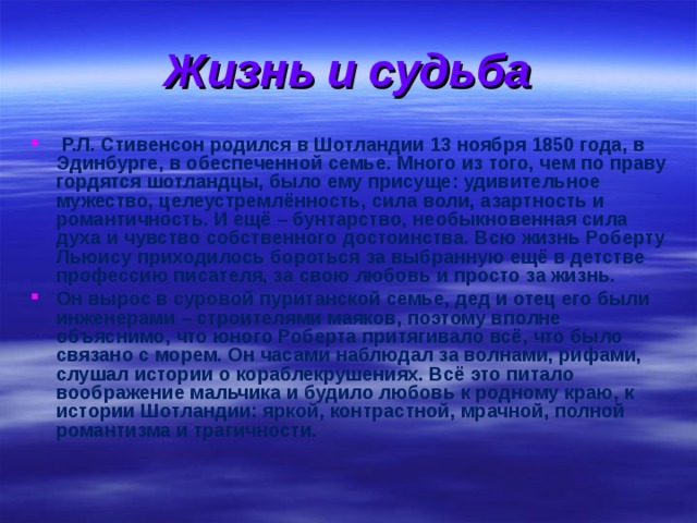 Жизнь и судьба  Р.Л. Стивенсон родился в Шотландии 13 ноября 1850 года, в Эдинбурге, в обеспеченной семье. Много из того, чем по праву гордятся шотландцы, было ему присуще: удивительное мужество, целеустремлённость, сила воли, азартность и романтичность. И ещё – бунтарство, необыкновенная сила духа и чувство собственного достоинства. Всю жизнь Роберту Льюису приходилось бороться за выбранную ещё в детстве профессию писателя, за свою любовь и просто за жизнь. Он вырос в суровой пуританской семье, дед и отец его были инженерами – строителями маяков, поэтому вполне объяснимо, что юного Роберта притягивало всё, что было связано с морем. Он часами наблюдал за волнами, рифами, слушал истории о кораблекрушениях. Всё это питало воображение мальчика и будило любовь к родному краю, к истории Шотландии: яркой, контрастной, мрачной, полной романтизма и трагичности. 