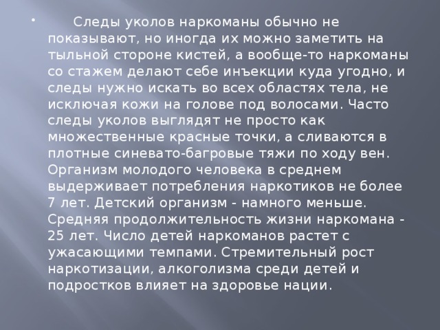       Следы уколов наркоманы обычно не показывают, но иногда их можно заметить на тыльной стороне кистей, а вообще-то наркоманы со стажем делают себе инъекции куда угодно, и следы нужно искать во всех областях тела, не исключая кожи на голове под волосами. Часто следы уколов выглядят не просто как множественные красные точки, а сливаются в плотные синевато-багровые тяжи по ходу вен.  Организм молодого человека в среднем выдерживает потребления наркотиков не более 7 лет. Детский организм - намного меньше. Средняя продолжительность жизни наркомана - 25 лет. Число детей наркоманов растет с ужасающими темпами. Стремительный рост наркотизации, алкоголизма среди детей и подростков влияет на здоровье нации. 