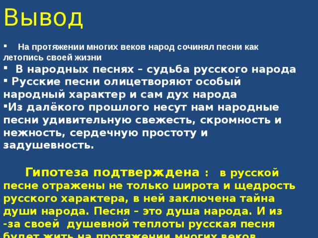 Вывод   На протяжении многих веков народ сочинял песни как летопись своей жизни  В народных песнях – судьба русского народа  Русские песни олицетворяют особый народный характер и сам дух народа Из далёкого прошлого несут нам народные песни удивительную свежесть, скромность и нежность, сердечную простоту и задушевность.   Гипотеза подтверждена : в русской песне отражены не только широта и щедрость русского характера, в ней заключена тайна души народа. Песня – это душа народа. И из -за своей душевной теплоты русская песня будет жить на протяжении многих веков.  Гипотеза подтверждена : в русской песне отражены не только широта и щедрость русского характера, в ней заключена тайна души народа. Песня – это душа народа. И из -за своей душевной теплоты русская песня будет жить на протяжении многих веков.     