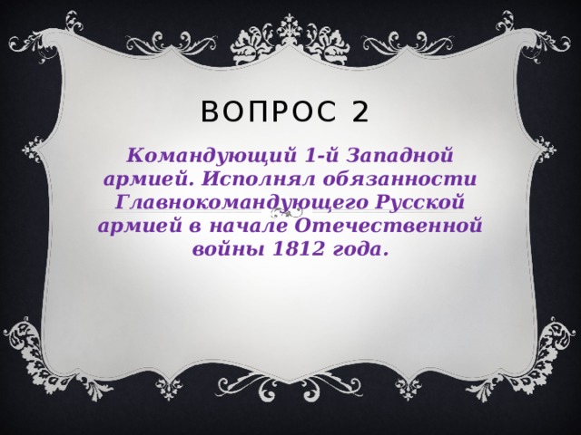 ВОПРОС 2 Командующий 1-й Западной армией. Исполнял обязанности Главнокомандующего Русской армией в начале Отечественной войны 1812 года. 